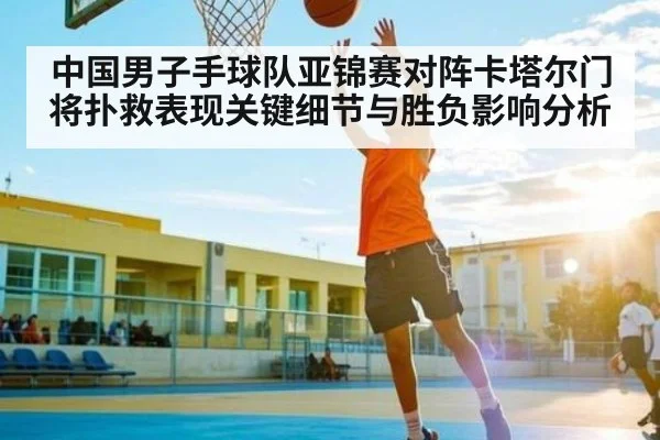 中国男子手球队亚锦赛对阵卡塔尔门将扑救表现关键细节与胜负影响分析