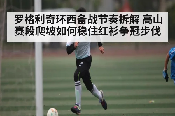 罗格利奇环西备战节奏拆解 高山赛段爬坡如何稳住红衫争冠步伐