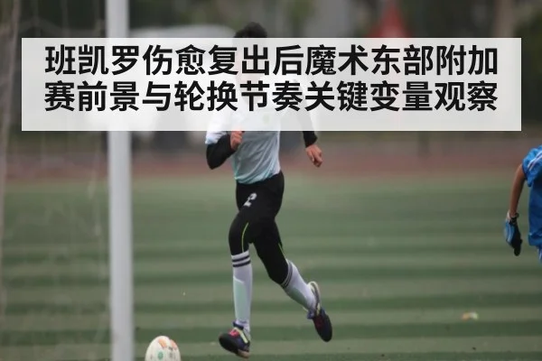 班凯罗伤愈复出后魔术东部附加赛前景与轮换节奏关键变量观察